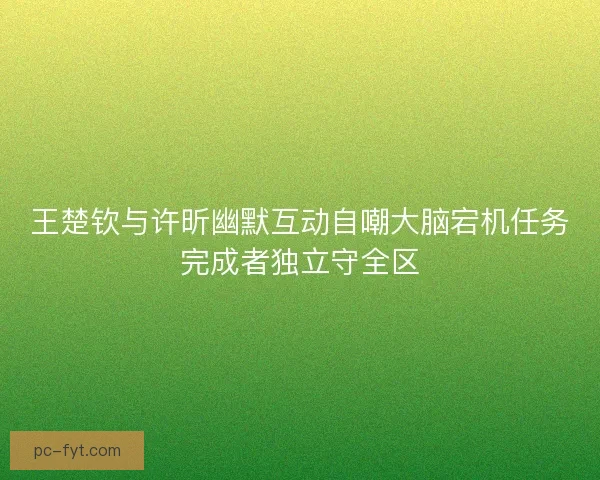 王楚钦与许昕幽默互动自嘲大脑宕机任务完成者独立守全区 王楚钦与许昕幽默互动自嘲大脑宕机任务完成者独立守全区