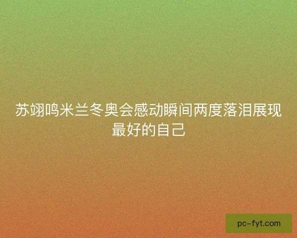 苏翊鸣米兰冬奥会感动瞬间两度落泪展现最好的自己