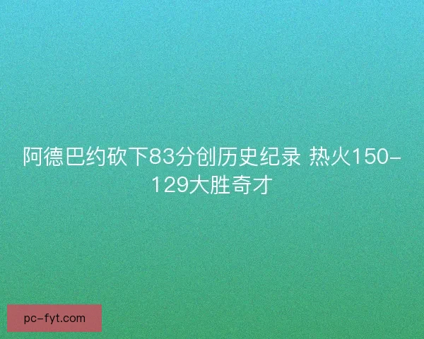 阿德巴约砍下83分创历史纪录 热火150-129大胜奇才 阿德巴约砍下83分创历史纪录 热火150-129大胜奇才