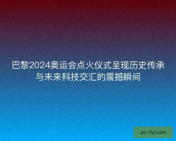 巴黎2024奥运会点火仪式呈现历史传承与未来科技交汇的震撼瞬间 巴黎2024奥运会点火仪式呈现历史传承与未来科技交汇的震撼瞬间