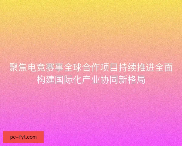 聚焦电竞赛事全球合作项目持续推进全面构建国际化产业协同新格局 聚焦电竞赛事全球合作项目持续推进全面构建国际化产业协同新格局