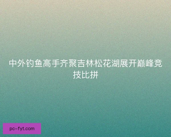 中外钓鱼高手齐聚吉林松花湖展开巅峰竞技比拼