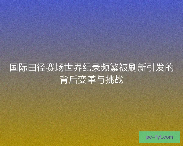 国际田径赛场世界纪录频繁被刷新引发的背后变革与挑战 国际田径赛场世界纪录频繁被刷新引发的背后变革与挑战