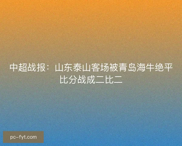 中超战报:山东泰山客场被青岛海牛绝平比分战成二比二 中超战报:山东泰山客场被青岛海牛绝平比分战成二比二