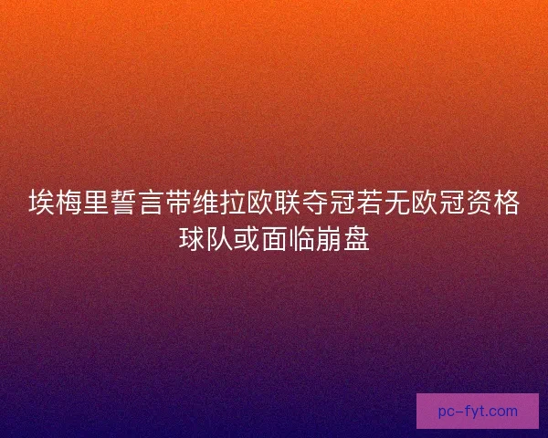 埃梅里誓言带维拉欧联夺冠若无欧冠资格球队或面临崩盘 埃梅里誓言带维拉欧联夺冠若无欧冠资格球队或面临崩盘