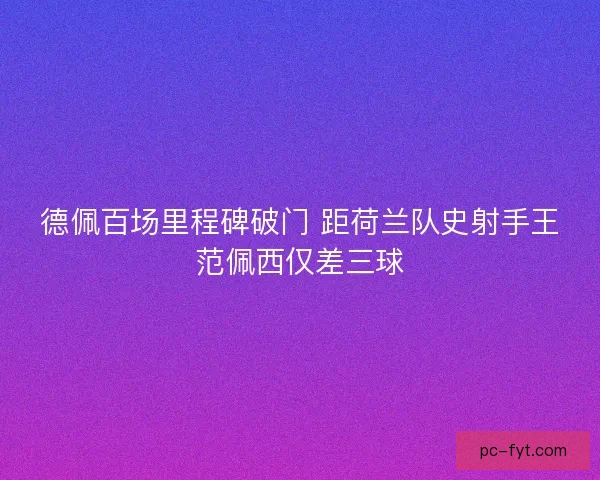 德佩百场里程碑破门 距荷兰队史射手王范佩西仅差三球