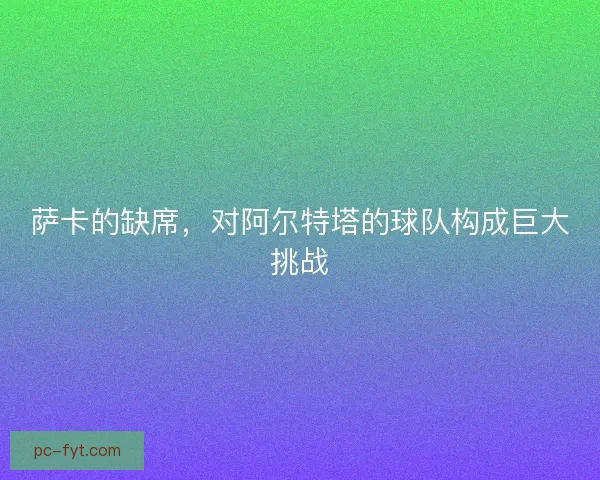 萨卡的缺席，对阿尔特塔的球队构成巨大挑战