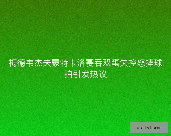 梅德韦杰夫蒙特卡洛赛吞双蛋失控怒摔球拍引发热议