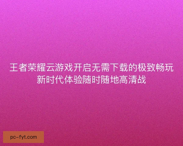 王者荣耀云游戏开启无需下载的极致畅玩新时代体验随时随地高清战