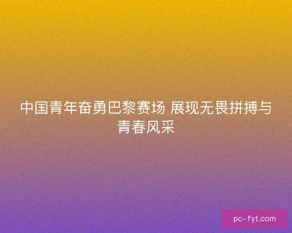 中国青年奋勇巴黎赛场 展现无畏拼搏与青春风采 中国青年奋勇巴黎赛场 展现无畏拼搏与青春风采