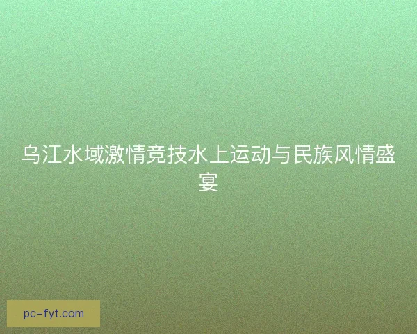 乌江水域激情竞技水上运动与民族风情盛宴 乌江水域激情竞技水上运动与民族风情盛宴