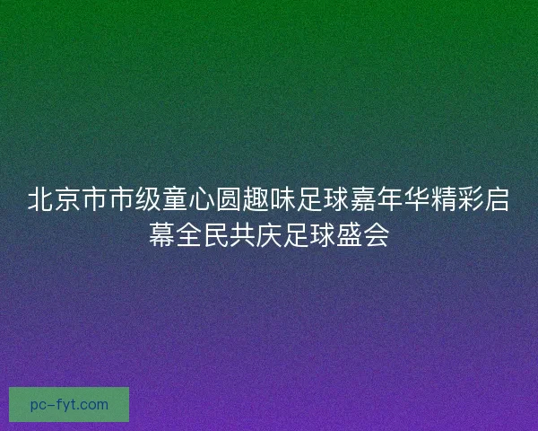 北京市市级童心圆趣味足球嘉年华精彩启幕全民共庆足球盛会